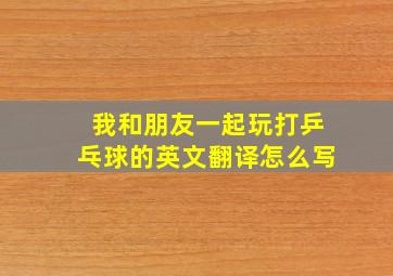 我和朋友一起玩打乒乓球的英文翻译怎么写