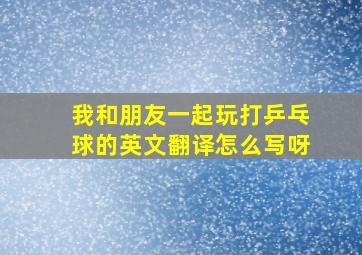 我和朋友一起玩打乒乓球的英文翻译怎么写呀