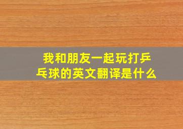 我和朋友一起玩打乒乓球的英文翻译是什么