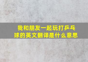 我和朋友一起玩打乒乓球的英文翻译是什么意思