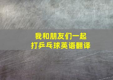 我和朋友们一起打乒乓球英语翻译