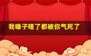 我嗓子哑了都被你气死了