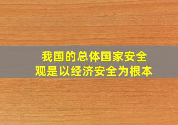 我国的总体国家安全观是以经济安全为根本