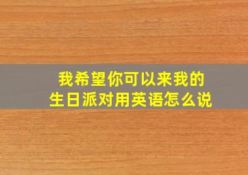 我希望你可以来我的生日派对用英语怎么说