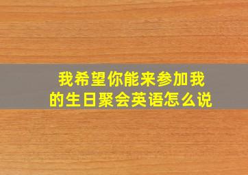 我希望你能来参加我的生日聚会英语怎么说