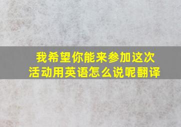 我希望你能来参加这次活动用英语怎么说呢翻译