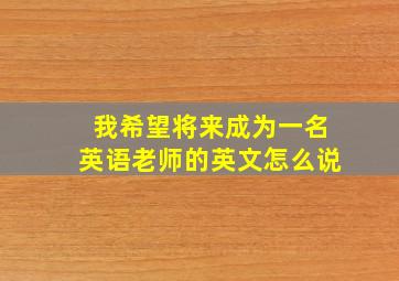 我希望将来成为一名英语老师的英文怎么说