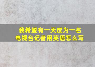 我希望有一天成为一名电视台记者用英语怎么写