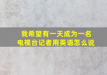 我希望有一天成为一名电视台记者用英语怎么说