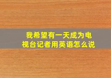 我希望有一天成为电视台记者用英语怎么说