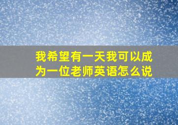 我希望有一天我可以成为一位老师英语怎么说