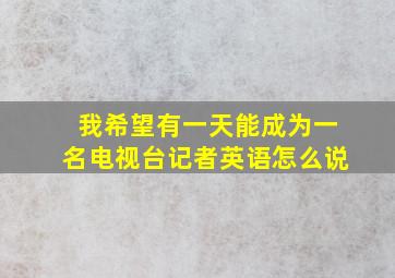 我希望有一天能成为一名电视台记者英语怎么说