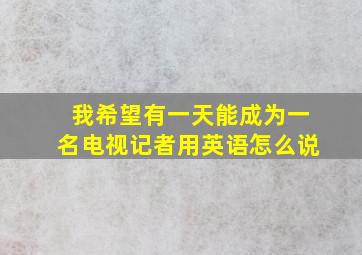 我希望有一天能成为一名电视记者用英语怎么说