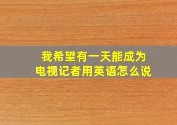 我希望有一天能成为电视记者用英语怎么说