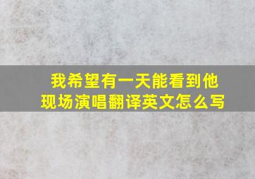 我希望有一天能看到他现场演唱翻译英文怎么写