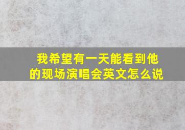 我希望有一天能看到他的现场演唱会英文怎么说