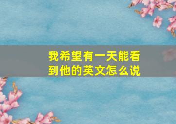 我希望有一天能看到他的英文怎么说