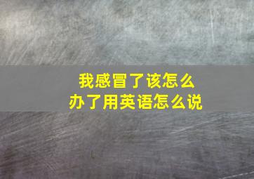 我感冒了该怎么办了用英语怎么说