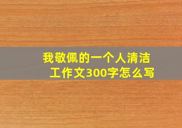 我敬佩的一个人清洁工作文300字怎么写