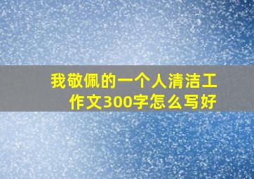 我敬佩的一个人清洁工作文300字怎么写好