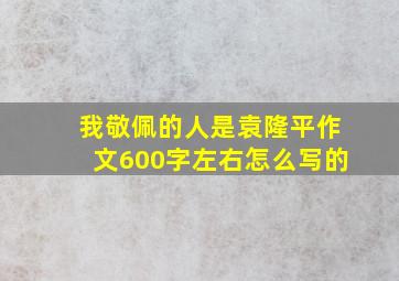 我敬佩的人是袁隆平作文600字左右怎么写的