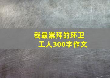 我最崇拜的环卫工人300字作文