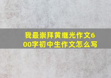 我最崇拜黄继光作文600字初中生作文怎么写