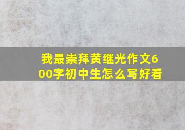 我最崇拜黄继光作文600字初中生怎么写好看