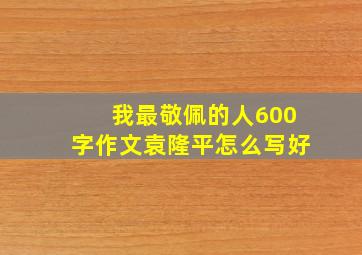 我最敬佩的人600字作文袁隆平怎么写好