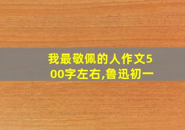 我最敬佩的人作文500字左右,鲁迅初一