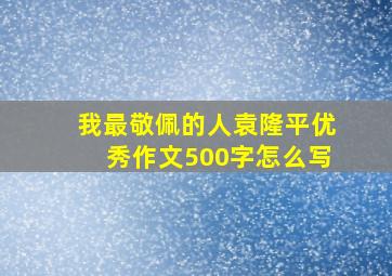 我最敬佩的人袁隆平优秀作文500字怎么写