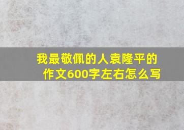 我最敬佩的人袁隆平的作文600字左右怎么写