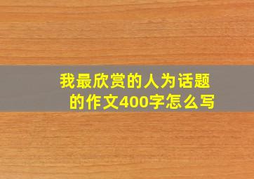 我最欣赏的人为话题的作文400字怎么写