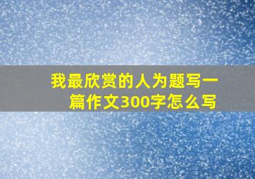 我最欣赏的人为题写一篇作文300字怎么写