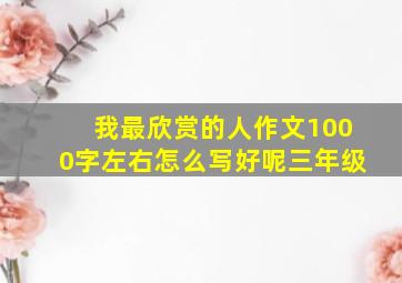 我最欣赏的人作文1000字左右怎么写好呢三年级