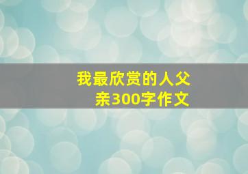 我最欣赏的人父亲300字作文