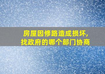 房屋因修路造成损坏,找政府的哪个部门协商