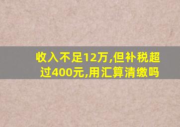 收入不足12万,但补税超过400元,用汇算清缴吗