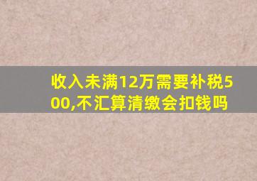 收入未满12万需要补税500,不汇算清缴会扣钱吗