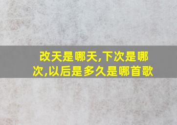 改天是哪天,下次是哪次,以后是多久是哪首歌