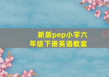 新版pep小学六年级下册英语教案