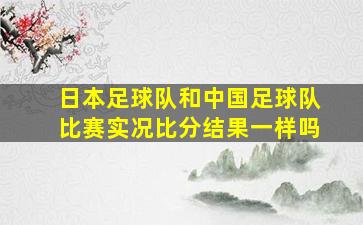 日本足球队和中国足球队比赛实况比分结果一样吗