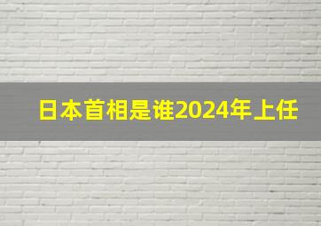 日本首相是谁2024年上任