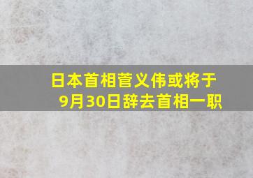 日本首相菅义伟或将于9月30日辞去首相一职