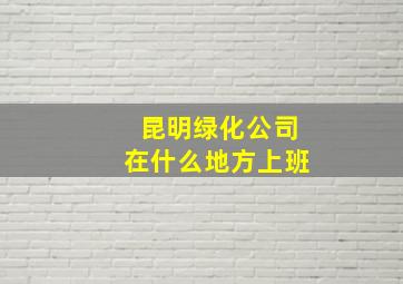 昆明绿化公司在什么地方上班