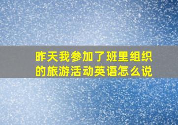 昨天我参加了班里组织的旅游活动英语怎么说