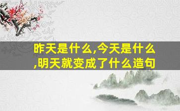 昨天是什么,今天是什么,明天就变成了什么造句