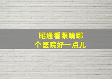 昭通看眼睛哪个医院好一点儿