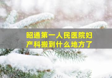 昭通第一人民医院妇产科搬到什么地方了