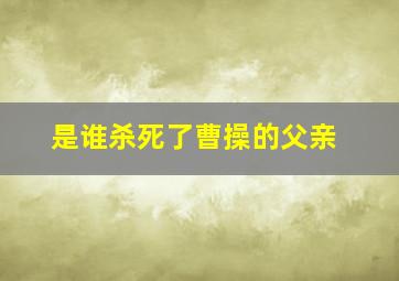 是谁杀死了曹操的父亲